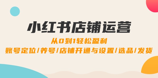 小红书店铺运营：0到1轻松盈利，账号定位/养号/店铺开通与设置/选品/发货跨境课程-外贸教程-精品网课-电商运营课库课堂