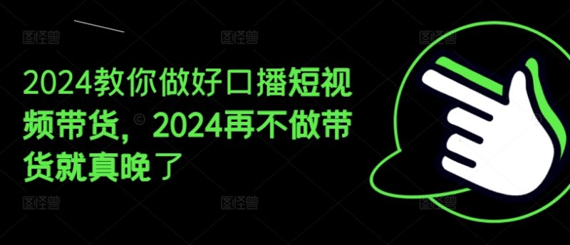 2024教你做好口播短视频带货，2024再不做带货就真晚了跨境课程-外贸教程-精品网课-电商运营课库课堂