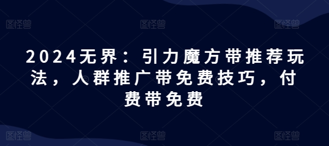2024无界：引力魔方带推荐玩法，人群推广带免费技巧，付费带免费跨境课程-外贸教程-精品网课-电商运营课库课堂