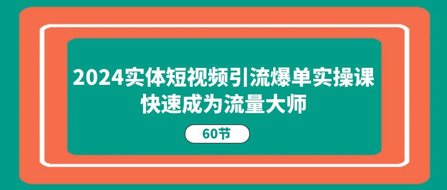 2024实体短视频引流爆单实操课，快速成为流量大师（60节）跨境课程-外贸教程-精品网课-电商运营课库课堂