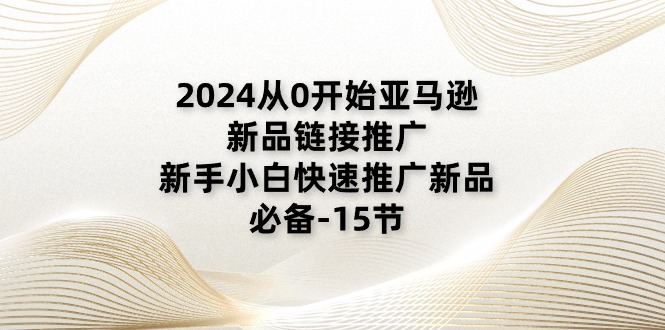 2024从0开始亚马逊新品链接推广，新手小白快速推广新品的必备-15节跨境课程-外贸教程-精品网课-电商运营课库课堂