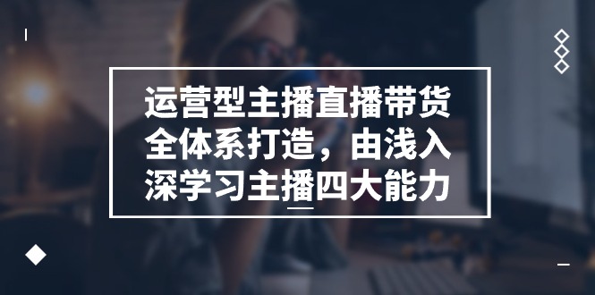 运营型 主播直播带货全体系打造，由浅入深学习主播四大能力（9节）跨境课程-外贸教程-精品网课-电商运营课库课堂
