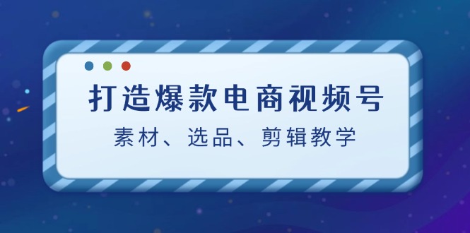 打造爆款电商视频号：素材、选品、剪辑教程跨境课程-外贸教程-精品网课-电商运营课库课堂