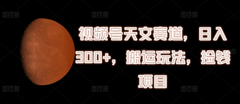 视频号天文赛道，日入300+，搬运玩法，捡钱项目跨境课程-外贸教程-精品网课-电商运营课库课堂