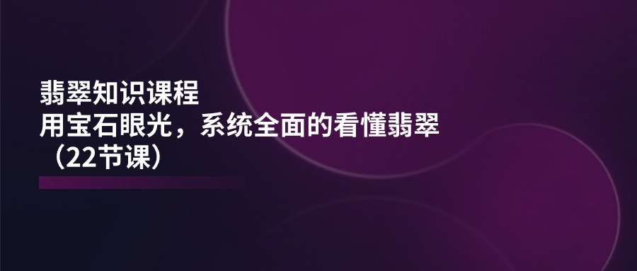 翡翠知识课程，用宝石眼光，系统全面的看懂翡翠（22节课）跨境课程-外贸教程-精品网课-电商运营课库课堂