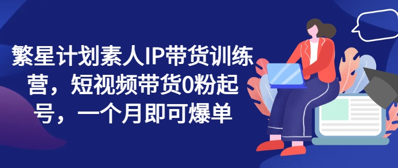 繁星计划素人IP带货训练营，短视频带货0粉起号，一个月即可爆单跨境课程-外贸教程-精品网课-电商运营课库课堂