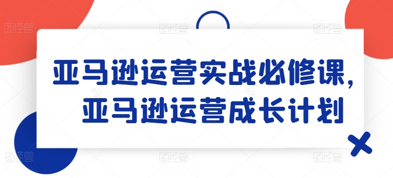 亚马逊运营实战必修课，亚马逊运营成长计划跨境课程-外贸教程-精品网课-电商运营课库课堂