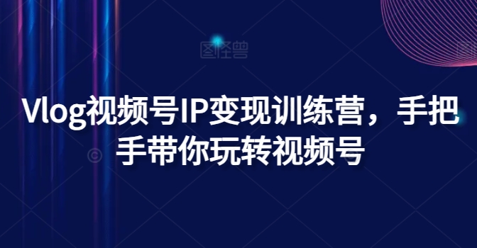 Vlog视频号IP变现训练营，手把手带你玩转视频号跨境课程-外贸教程-精品网课-电商运营课库课堂