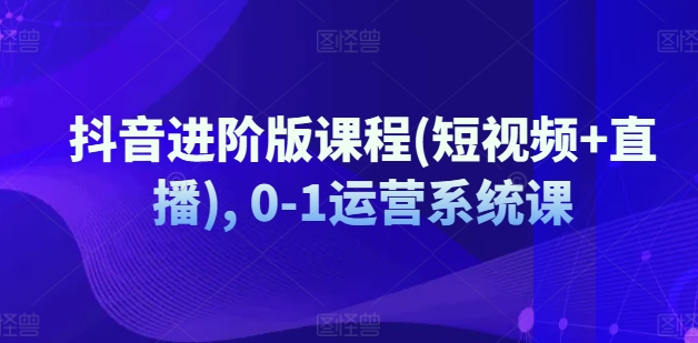 抖音进阶版课程(短视频+直播), 0-1运营系统课跨境课程-外贸教程-精品网课-电商运营课库课堂