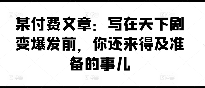 某付费文章：写在天下剧变爆发前，你还来得及准备的事儿跨境课程-外贸教程-精品网课-电商运营课库课堂