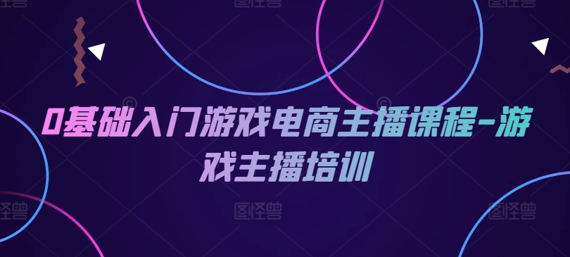 0基础入门游戏电商主播课程-游戏主播培训跨境课程-外贸教程-精品网课-电商运营课库课堂