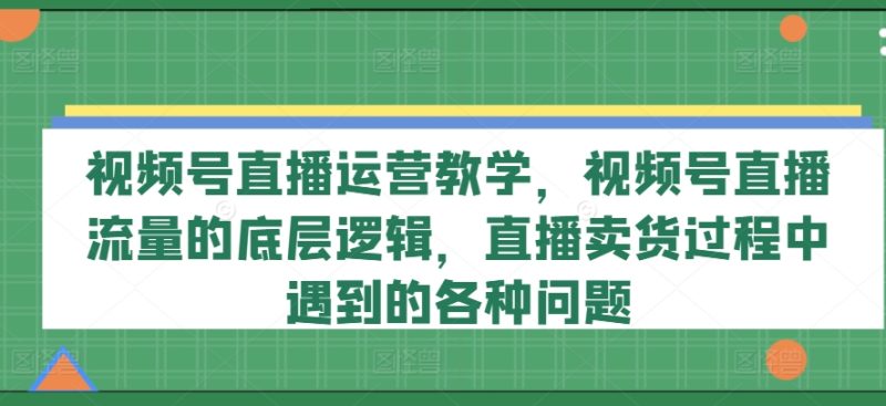 视频号直播运营教学，视频号直播流量的底层逻辑，直播卖货过程中遇到的各种问题跨境课程-外贸教程-精品网课-电商运营课库课堂