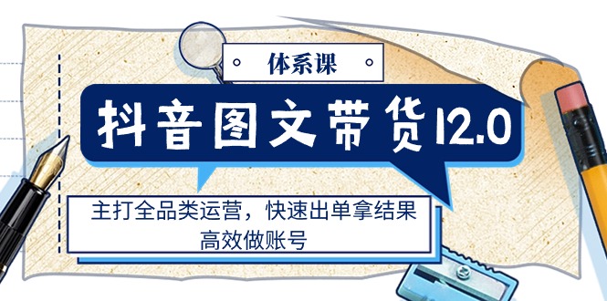 抖音图文带货12.0体系课，主打全品类运营，快速出单拿结果，高效做账号跨境课程-外贸教程-精品网课-电商运营课库课堂