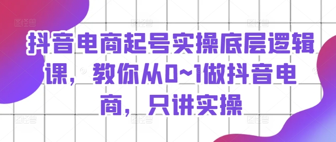 抖音电商起号实操底层逻辑课，教你从0~1做抖音电商，只讲实操跨境课程-外贸教程-精品网课-电商运营课库课堂