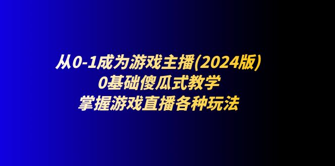 从0-1成为游戏主播(2024版)：0基础傻瓜式教学，掌握游戏直播各种玩法跨境课程-外贸教程-精品网课-电商运营课库课堂
