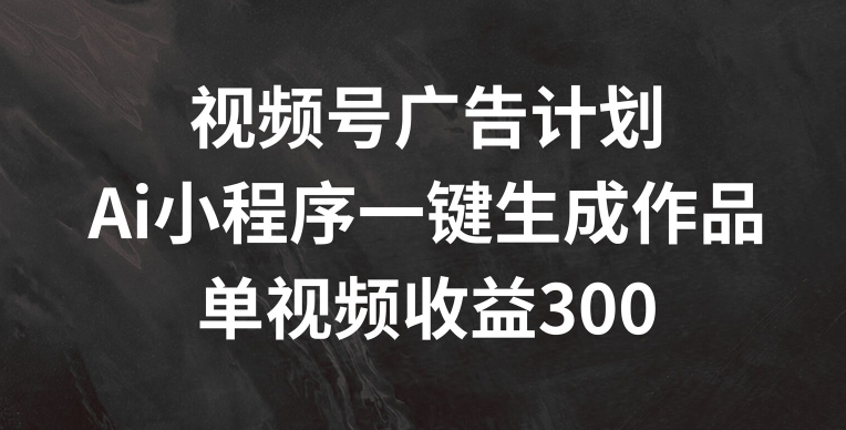 视频号广告计划，AI小程序一键生成作品， 单视频收益300+跨境课程-外贸教程-精品网课-电商运营课库课堂