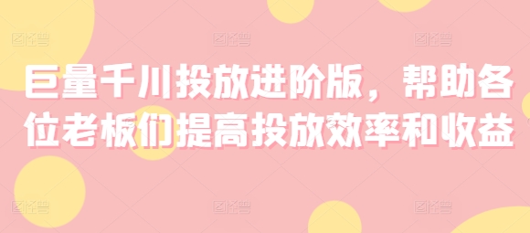 巨量千川投放进阶版，帮助各位老板们提高投放效率和收益跨境课程-外贸教程-精品网课-电商运营课库课堂