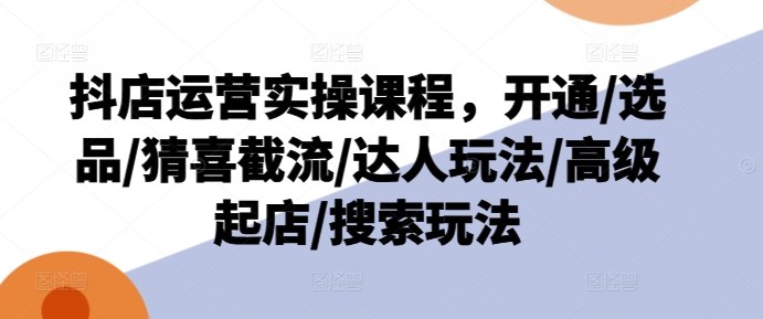 抖店运营实操课程，开通/选品/猜喜截流/达人玩法/高级起店/搜索玩法跨境课程-外贸教程-精品网课-电商运营课库课堂