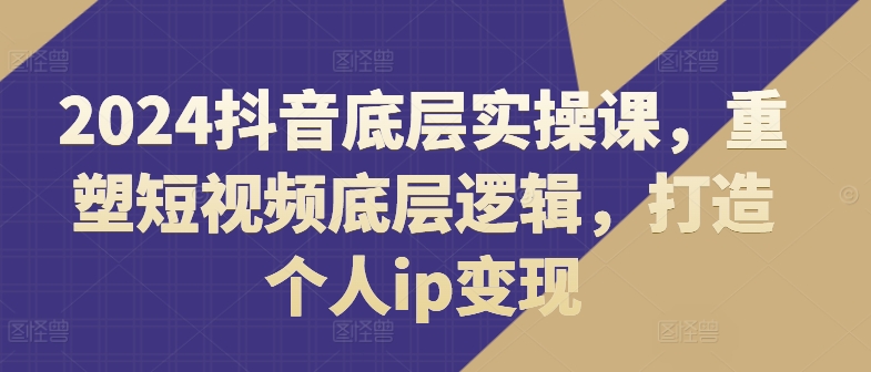 2024抖音底层实操课，​重塑短视频底层逻辑，打造个人ip变现跨境课程-外贸教程-精品网课-电商运营课库课堂