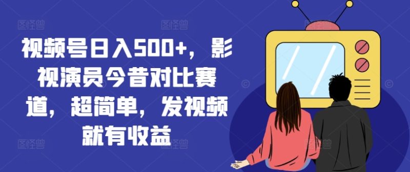 视频号日入500+，影视演员今昔对比赛道，超简单，发视频就有收益跨境课程-外贸教程-精品网课-电商运营课库课堂