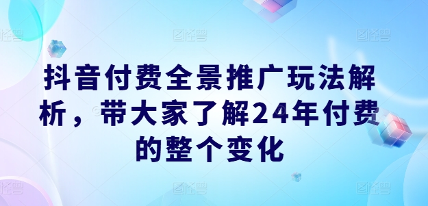 抖音付费全景推广玩法解析，带大家了解24年付费的整个变化跨境课程-外贸教程-精品网课-电商运营课库课堂
