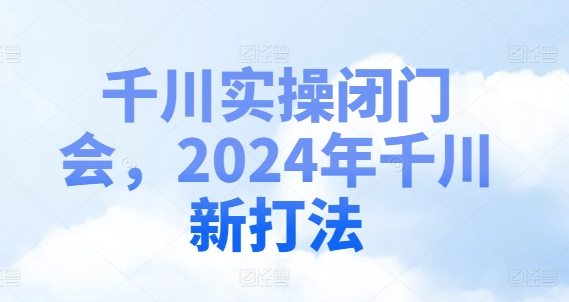 千川实操闭门会，2024年千川新打法跨境课程-外贸教程-精品网课-电商运营课库课堂