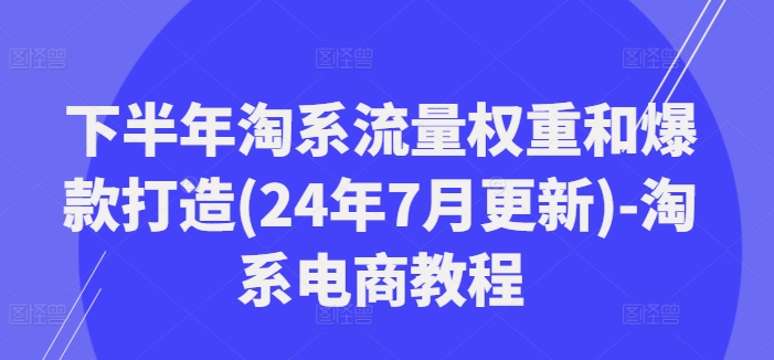 下半年淘系流量权重和爆款打造(24年7月更新)-淘系电商教程跨境课程-外贸教程-精品网课-电商运营课库课堂
