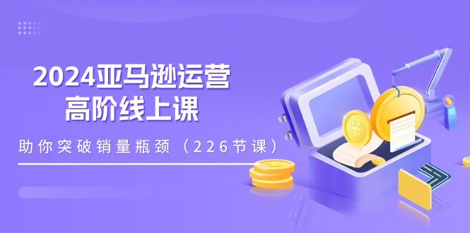 2024亚马逊运营-高阶线上课，助你突破销量瓶颈（228节课）跨境课程-外贸教程-精品网课-电商运营课库课堂