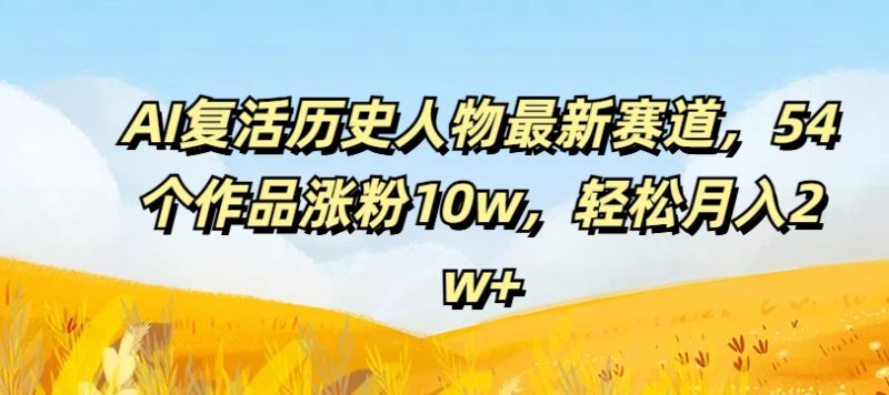 AI复活历史人物最新赛道，54个作品涨粉10w，轻松月入2w+跨境课程-外贸教程-精品网课-电商运营课库课堂