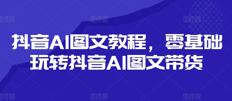 抖音AI图文教程，零基础玩转抖音AI图文带货跨境课程-外贸教程-精品网课-电商运营课库课堂