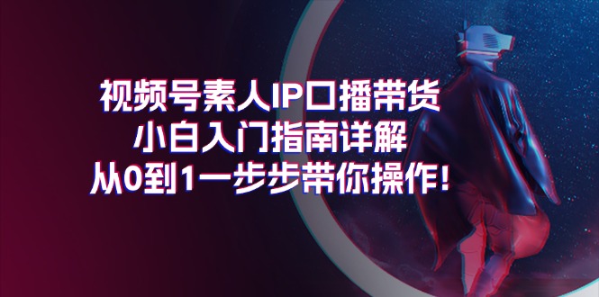 视频号素人IP口播带货小白入门指南详解，从0到1一步步带你操作!跨境课程-外贸教程-精品网课-电商运营课库课堂