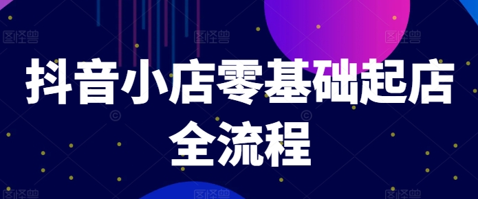抖音小店零基础起店全流程，快速打造单品爆款技巧、商品卡引流模式与推流算法等跨境课程-外贸教程-精品网课-电商运营课库课堂
