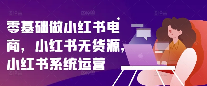 零基础做小红书电商，小红书无货源，小红书系统运营跨境课程-外贸教程-精品网课-电商运营课库课堂