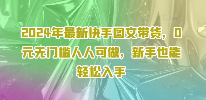 2024年最新快手图文带货，0元无门槛人人可做，新手也能轻松入手跨境课程-外贸教程-精品网课-电商运营课库课堂