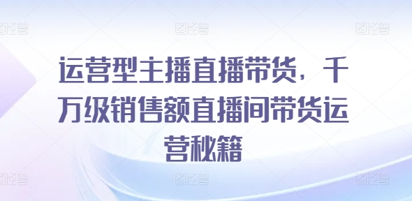 运营型主播直播带货，​千万级销售额直播间带货运营秘籍跨境课程-外贸教程-精品网课-电商运营课库课堂