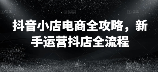 抖音小店电商全攻略，新手运营抖店全流程跨境课程-外贸教程-精品网课-电商运营课库课堂