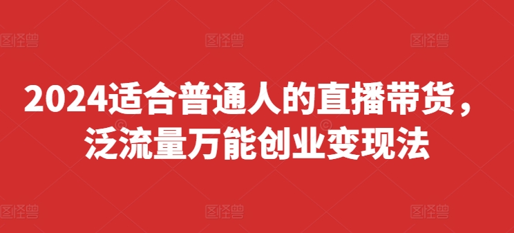 2024适合普通人的直播带货，泛流量万能创业变现法，上手快、落地快、起号快、变现快(更新8月)跨境课程-外贸教程-精品网课-电商运营课库课堂