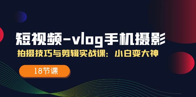 短视频-vlog手机摄影：拍摄技巧与剪辑实战课：小白变大神（18节课）跨境课程-外贸教程-精品网课-电商运营课库课堂