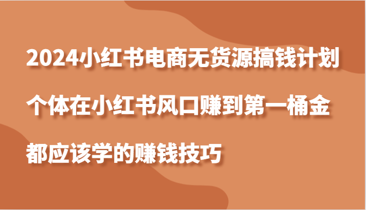 2024小红书电商无货源搞钱计划，个体在小红书风口赚到第一桶金应该学的赚钱技巧跨境课程-外贸教程-精品网课-电商运营课库课堂