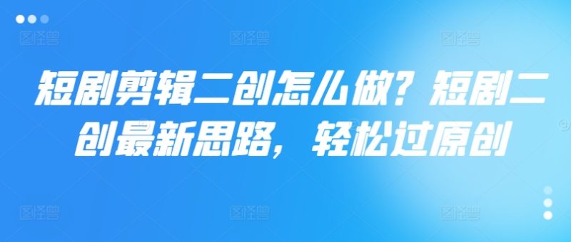 短剧剪辑二创怎么做？短剧二创最新思路，轻松过原创跨境课程-外贸教程-精品网课-电商运营课库课堂