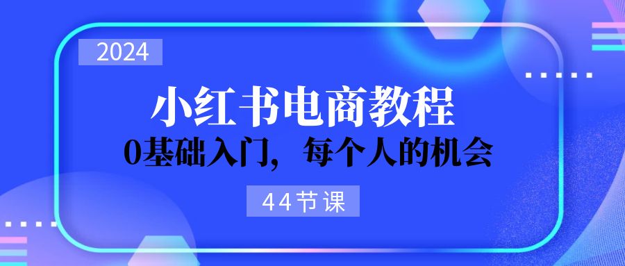 2024从0-1学习小红书电商，0基础入门，每个人的机会（44节）跨境课程-外贸教程-精品网课-电商运营课库课堂