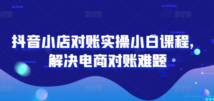 抖音小店对账实操小白课程，解决电商对账难题跨境课程-外贸教程-精品网课-电商运营课库课堂