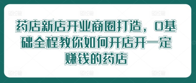 药店新店开业商圈打造，0基础全程教你如何开店开一定赚钱的药店跨境课程-外贸教程-精品网课-电商运营课库课堂
