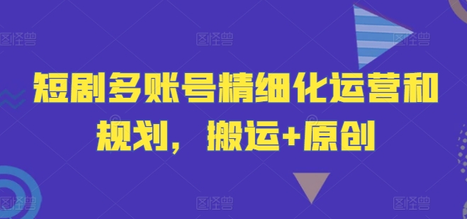短剧多账号精细化运营和规划，搬运+原创跨境课程-外贸教程-精品网课-电商运营课库课堂