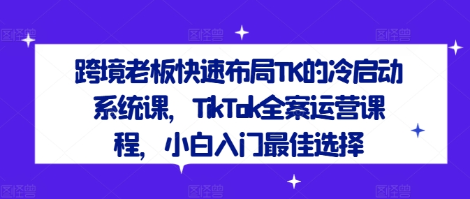跨境老板快速布局TK的冷启动系统课，TikTok全案运营课程，小白入门最佳选择跨境课程-外贸教程-精品网课-电商运营课库课堂