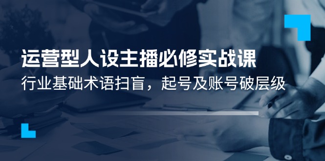 运营型·人设主播必修实战课：行业基础术语扫盲，起号及账号破层级跨境课程-外贸教程-精品网课-电商运营课库课堂