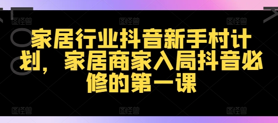 家居行业抖音新手村计划，家居商家入局抖音必修的第一课跨境课程-外贸教程-精品网课-电商运营课库课堂