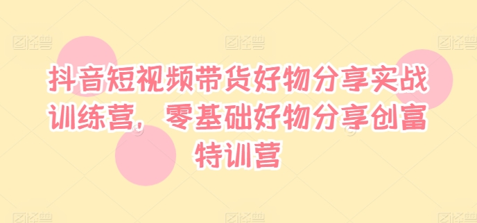 抖音短视频带货好物分享实战训练营，零基础好物分享创富特训营跨境课程-外贸教程-精品网课-电商运营课库课堂
