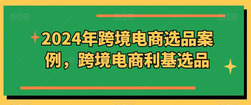 2024年跨境电商选品案例，跨境电商利基选品（更新）跨境课程-外贸教程-精品网课-电商运营课库课堂