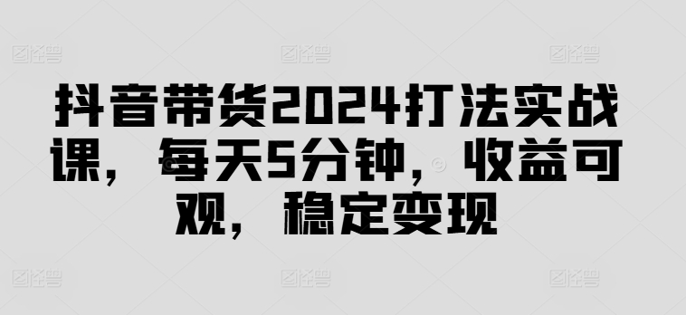 抖音带货2024打法实战课，每天5分钟，收益可观，稳定变现跨境课程-外贸教程-精品网课-电商运营课库课堂